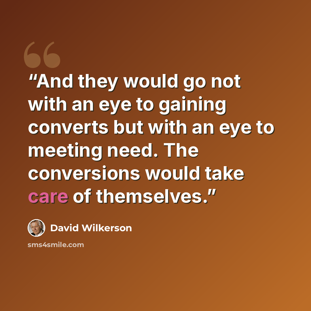 “And they would go not with an eye to gaining converts but with an eye to meeting need. The conversions would take care of themselves.” quote by David Wilkerson