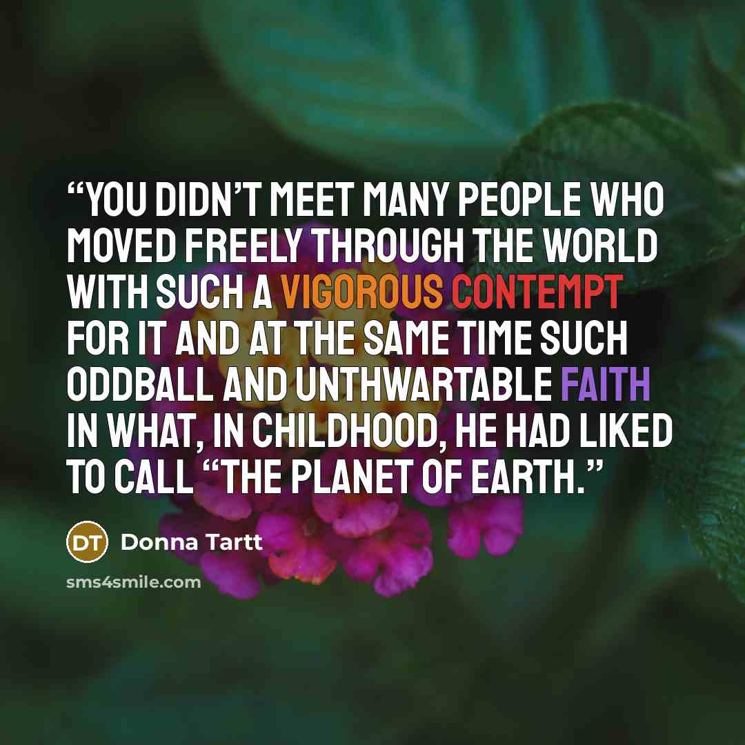 “You didn’t meet many people who moved freely through the world with such a vigorous contempt for it and at the same time such oddball and unthwartable faith in what, in childhood, he had liked to call “the Planet of Earth.” quote by Donna Tartt