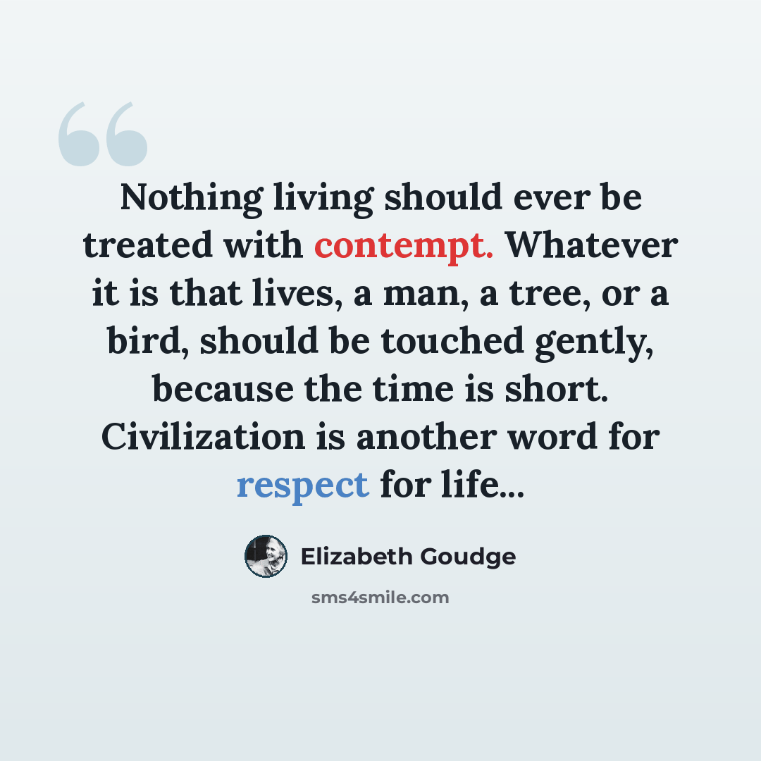 “Nothing living should ever be treated with contempt. Whatever it is that lives, a man, a tree, or a bird, should be touched gently, because the time is short. Civilization is another word for respect for life...” quote by Elizabeth Goudge