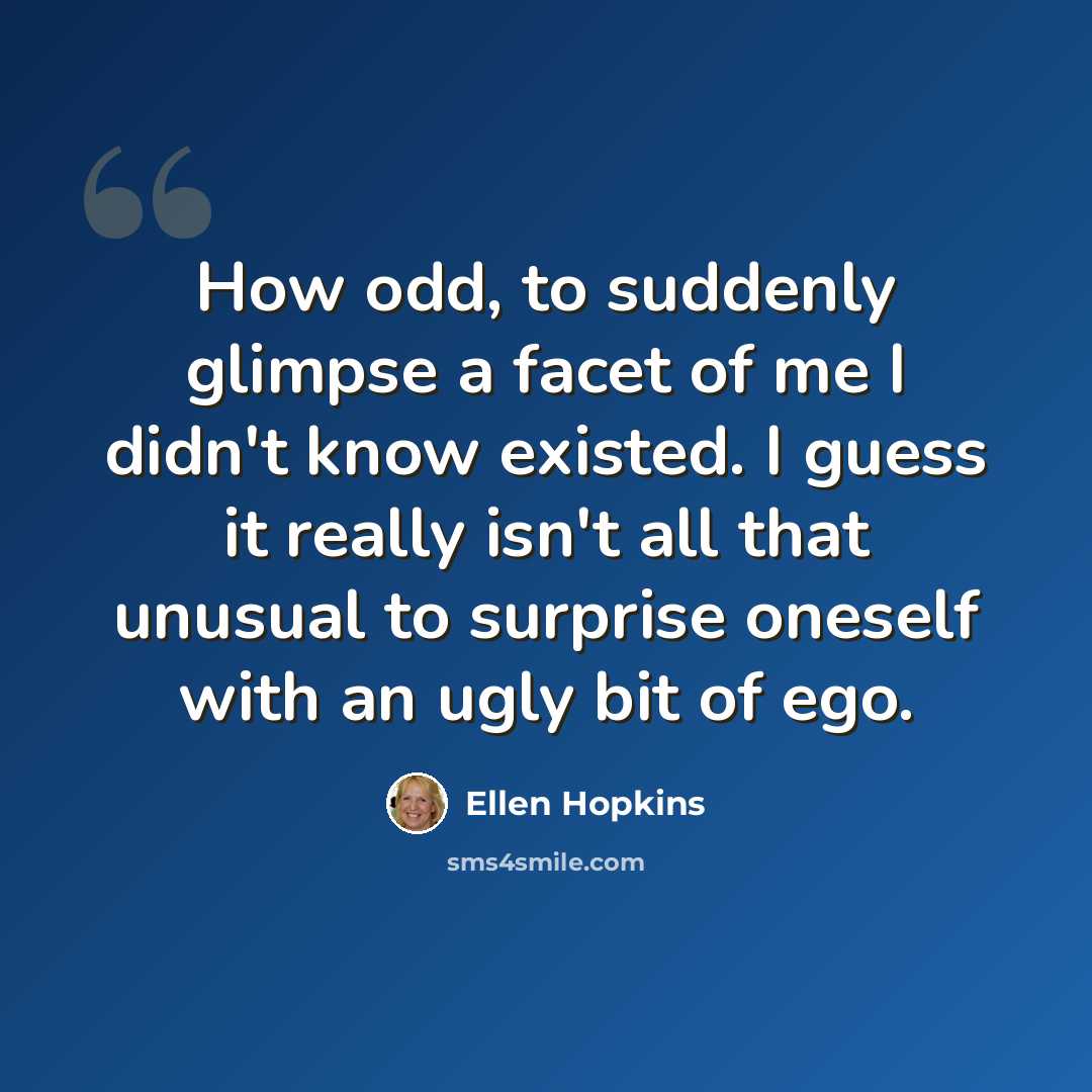 “How odd, to suddenly glimpse a facet of me I didn't know existed. I guess it really isn't all that unusual to surprise oneself with an ugly bit of ego.” quote by Ellen Hopkins