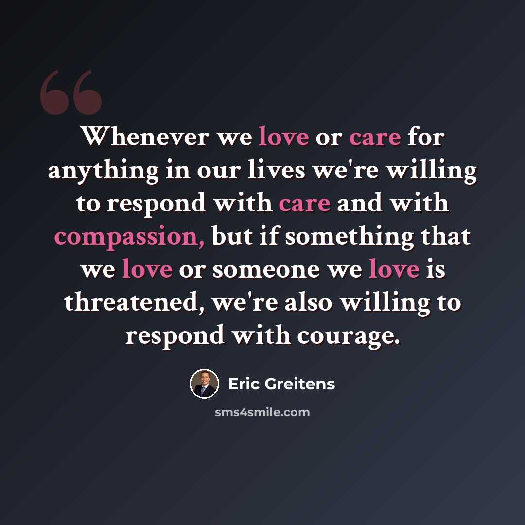 “Whenever we love or care for anything in our lives we're willing to respond with care and with compassion, but if something that we love or someone we love is threatened, we're also willing to respond with courage.” quote by Eric Greitens