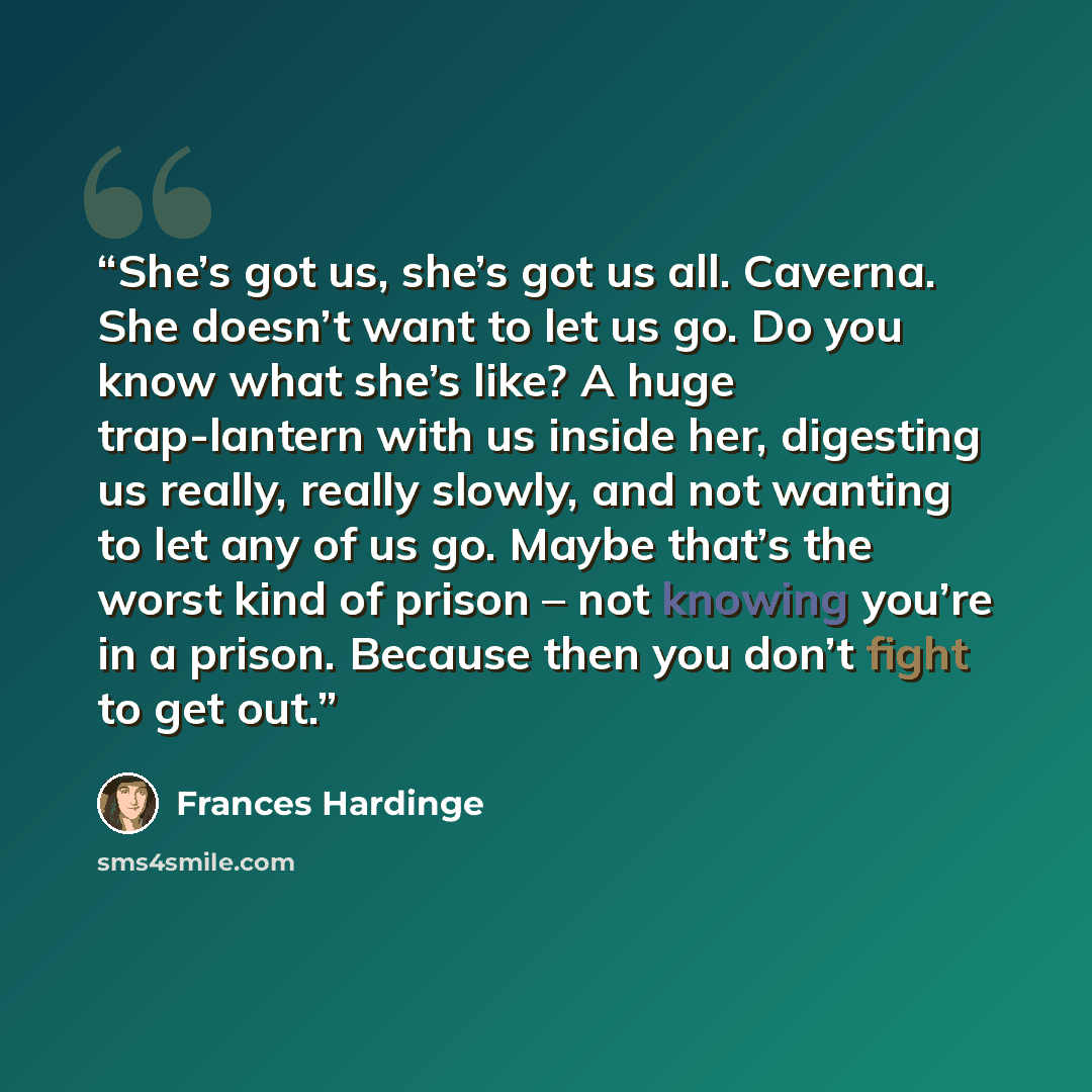 “She’s got us, she’s got us all. Caverna. She doesn’t want to let us go. Do you know what she’s like? A huge trap-lantern with us inside her, digesting us really, really slowly, and not wanting to let any of us go. Maybe that’s the worst kind of prison – not knowing you’re in a prison. Because then…” quote by Frances Hardinge