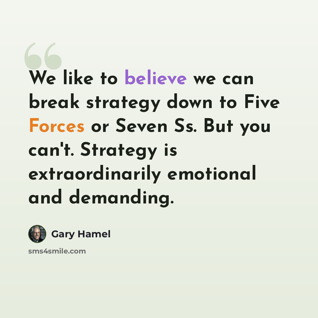 “We like to believe we can break strategy down to Five Forces or Seven Ss. But you can't. Strategy is extraordinarily emotional and demanding.” quote by Gary Hamel