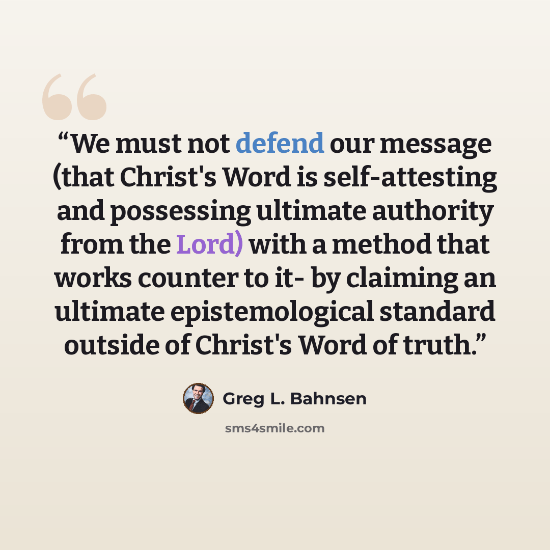 “We must not defend our message (that Christ's Word is self-attesting and possessing ultimate authority from the Lord) with a method that works counter to it- by claiming an ultimate epistemological standard outside of Christ's Word of truth.” quote by Greg L. Bahnsen