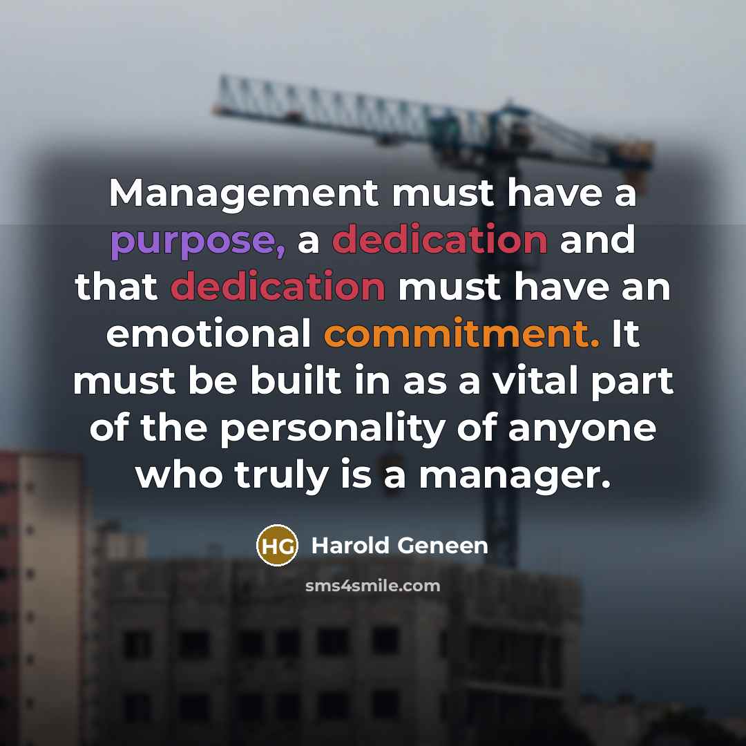 “Management must have a purpose, a dedication and that dedication must have an emotional commitment. It must be built in as a vital part of the personality of anyone who truly is a manager.” quote by Harold Geneen