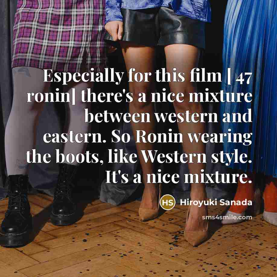 “Especially for this film [ 47 ronin] there's a nice mixture between western and eastern. So Ronin wearing the boots, like Western style. It's a nice mixture.” quote by Hiroyuki Sanada
