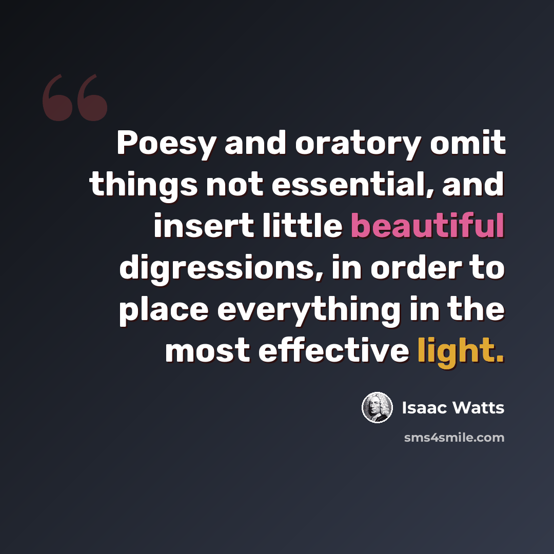 “Poesy and oratory omit things not essential, and insert little beautiful digressions, in order to place everything in the most effective light.” quote by Isaac Watts