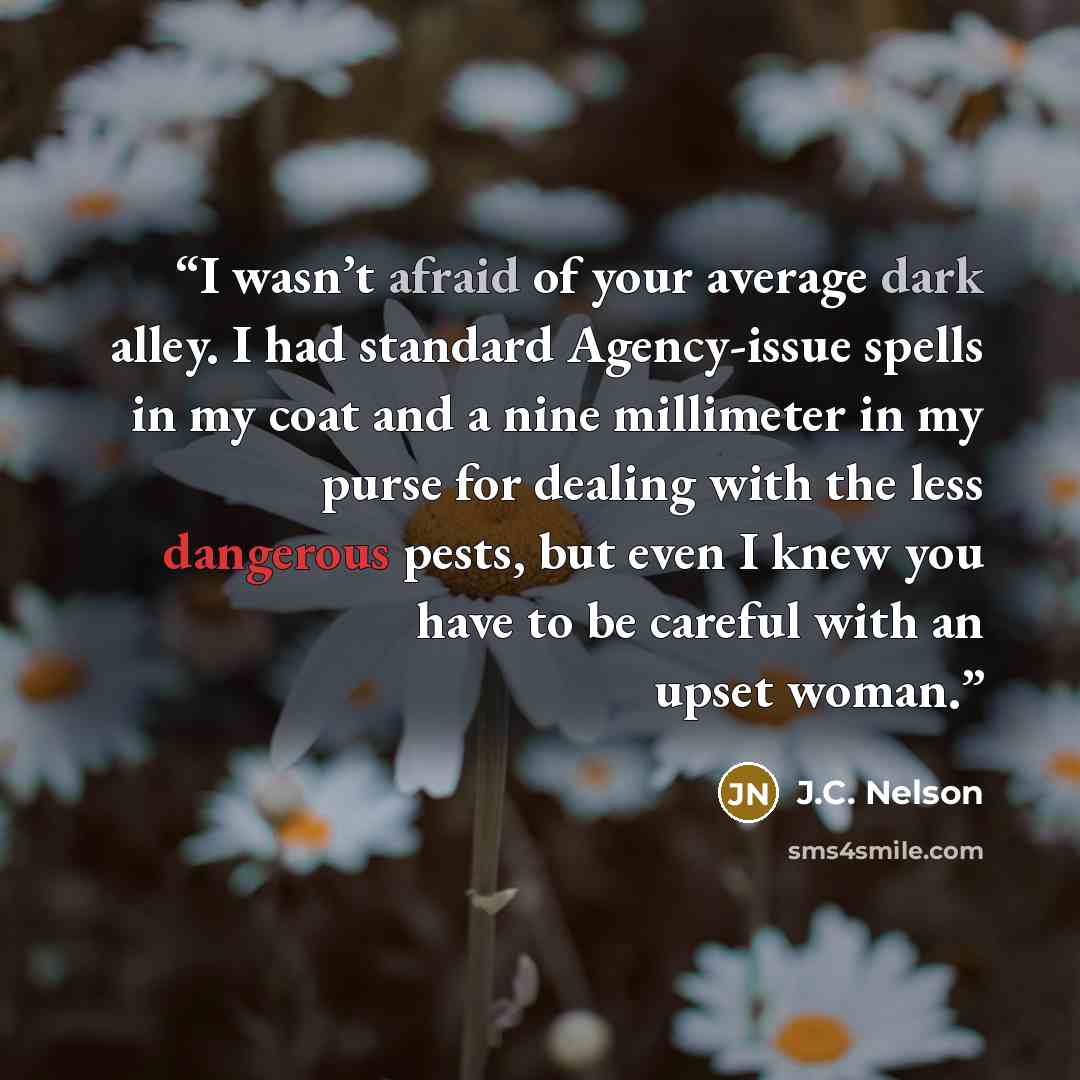 “I wasn’t afraid of your average dark alley. I had standard Agency-issue spells in my coat and a nine millimeter in my purse for dealing with the less dangerous pests, but even I knew you have to be careful with an upset woman.” quote by J.C. Nelson
