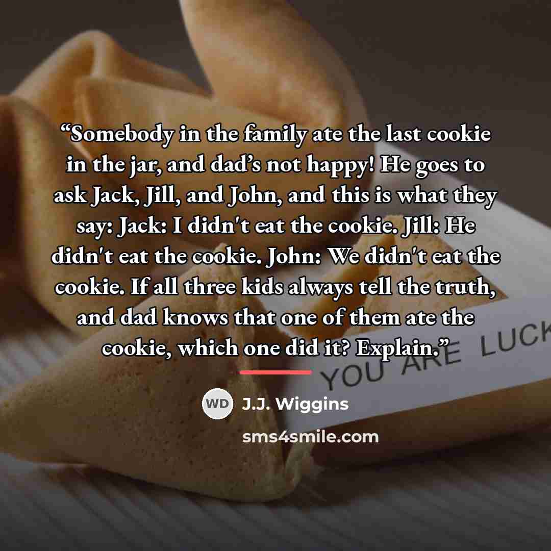 “Somebody in the family ate the last cookie in the jar, and dad’s not happy! He goes to ask Jack, Jill, and John, and this is what they say: Jack: I didn't eat the cookie. Jill: He didn't eat the cookie. John: We didn't eat the cookie. If all three kids always tell the truth, and dad knows that one…” quote by J.J. Wiggins