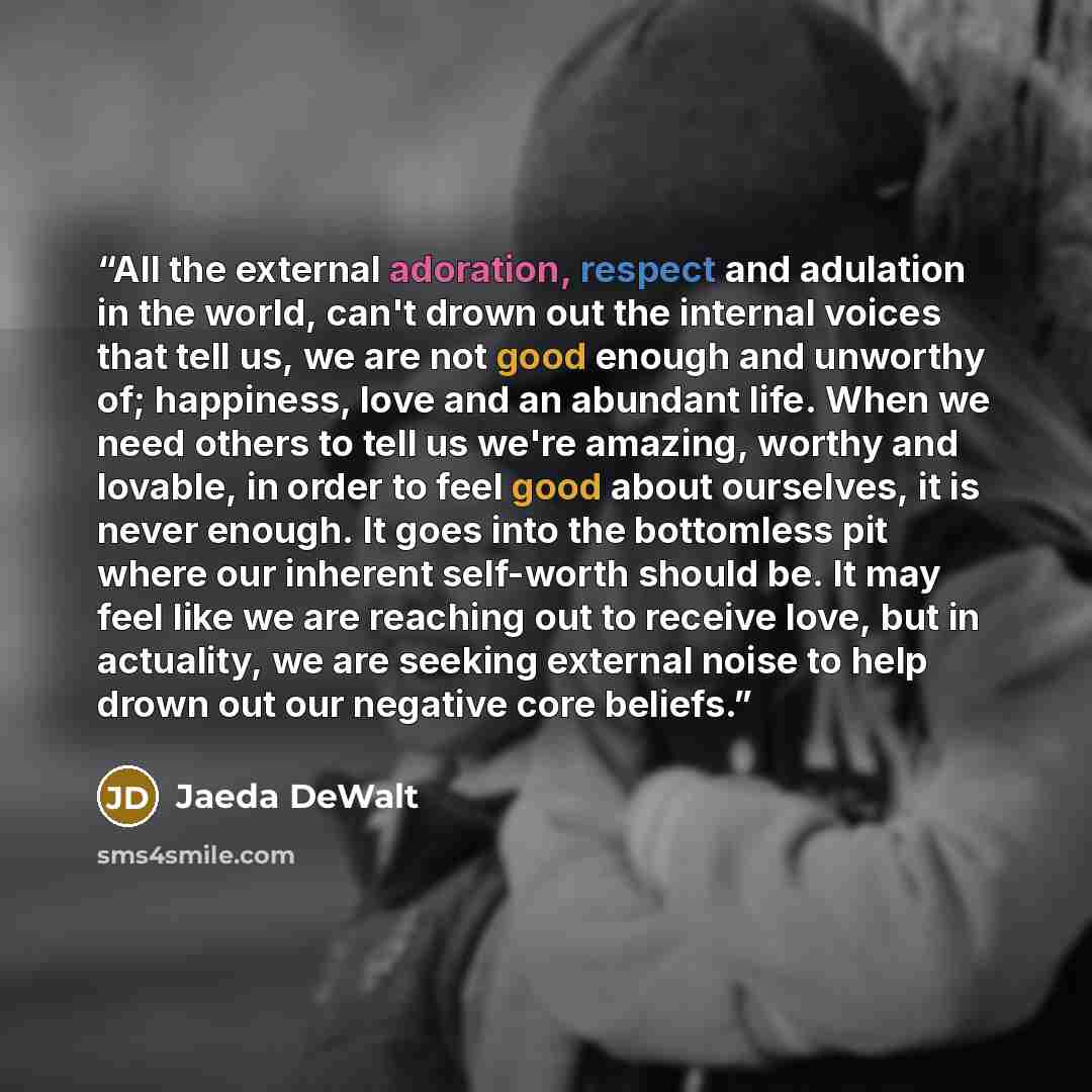 “All the external adoration, respect and adulation in the world, can't drown out the internal voices that tell us, we are not good enough and unworthy of; happiness, love and an abundant life. When we need others to tell us we're amazing, worthy and lovable, in order to feel good about ourselves…” quote by Jaeda DeWalt
