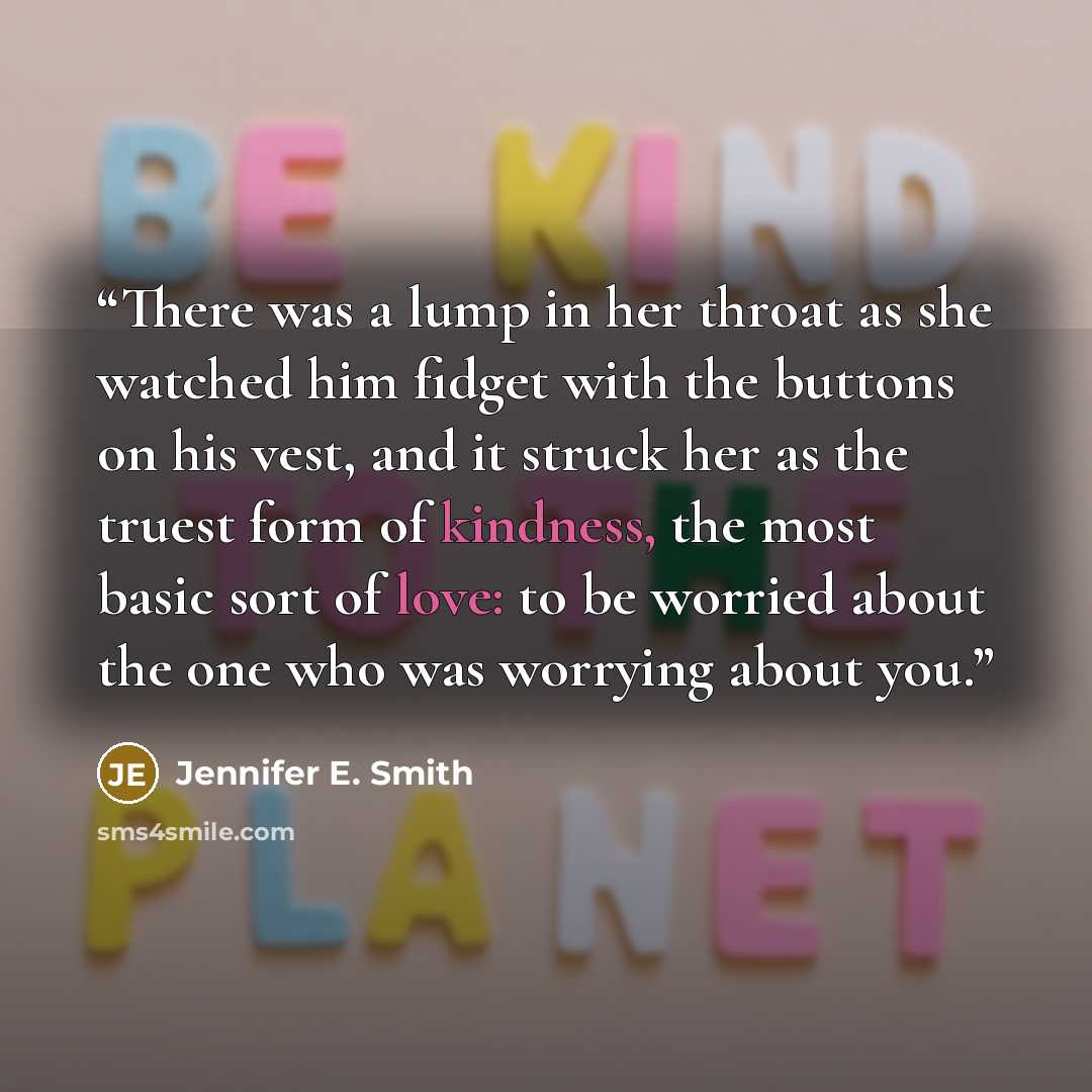 “There was a lump in her throat as she watched him fidget with the buttons on his vest, and it struck her as the truest form of kindness, the most basic sort of love: to be worried about the one who was worrying about you.” quote by Jennifer E. Smith