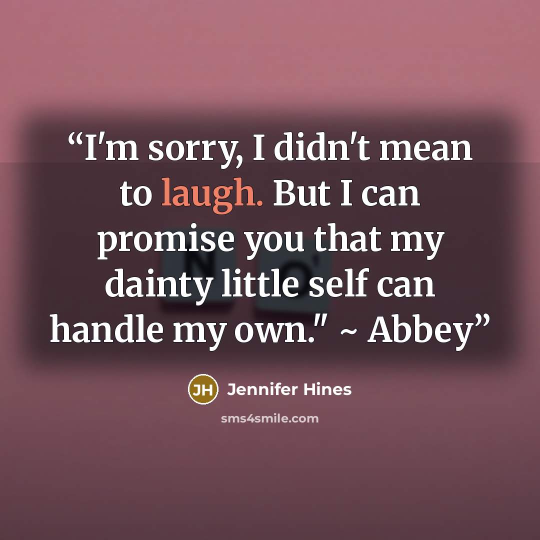 “I'm sorry, I didn't mean to laugh. But I can promise you that my dainty little self can handle my own." ~ Abbey” quote by Jennifer Hines