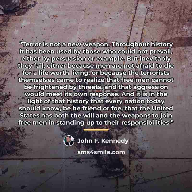 “Terror is not a new weapon. Throughout history it has been used by those who could not prevail, either by persuasion or example. But inevitably they fail, either because men are not afraid to die for a life worth living, or because the terrorists themselves came to realize that free men cannot be…” quote by John F. Kennedy