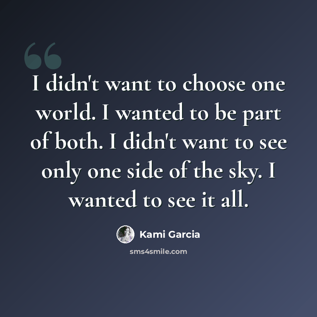 “I didn't want to choose one world. I wanted to be part of both. I didn't want to see only one side of the sky. I wanted to see it all.” quote by Kami Garcia