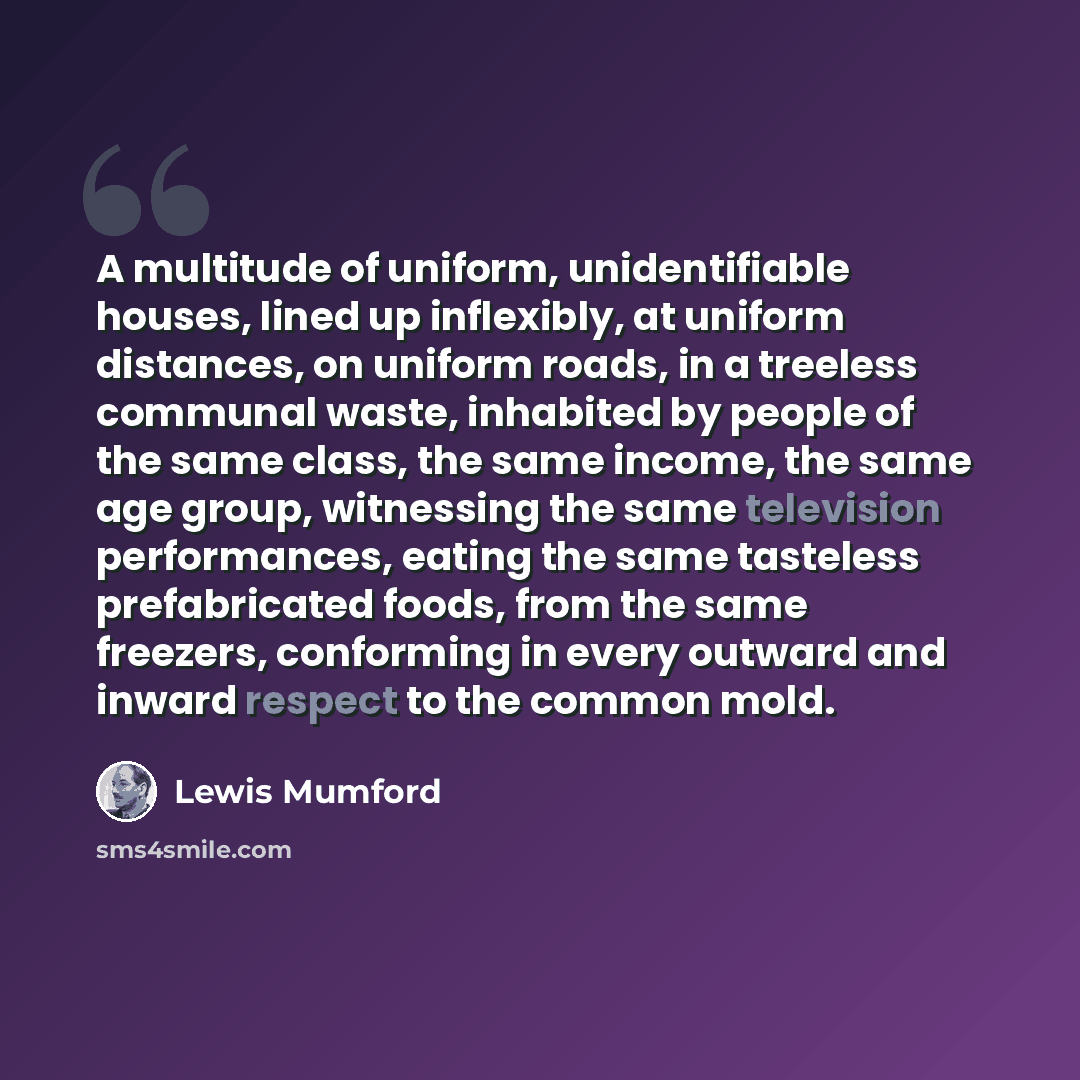 “A multitude of uniform, unidentifiable houses, lined up inflexibly, at uniform distances, on uniform roads, in a treeless communal waste, inhabited by people of the same class, the same income, the same age group, witnessing the same television performances, eating the same tasteless prefabricated…” quote by Lewis Mumford