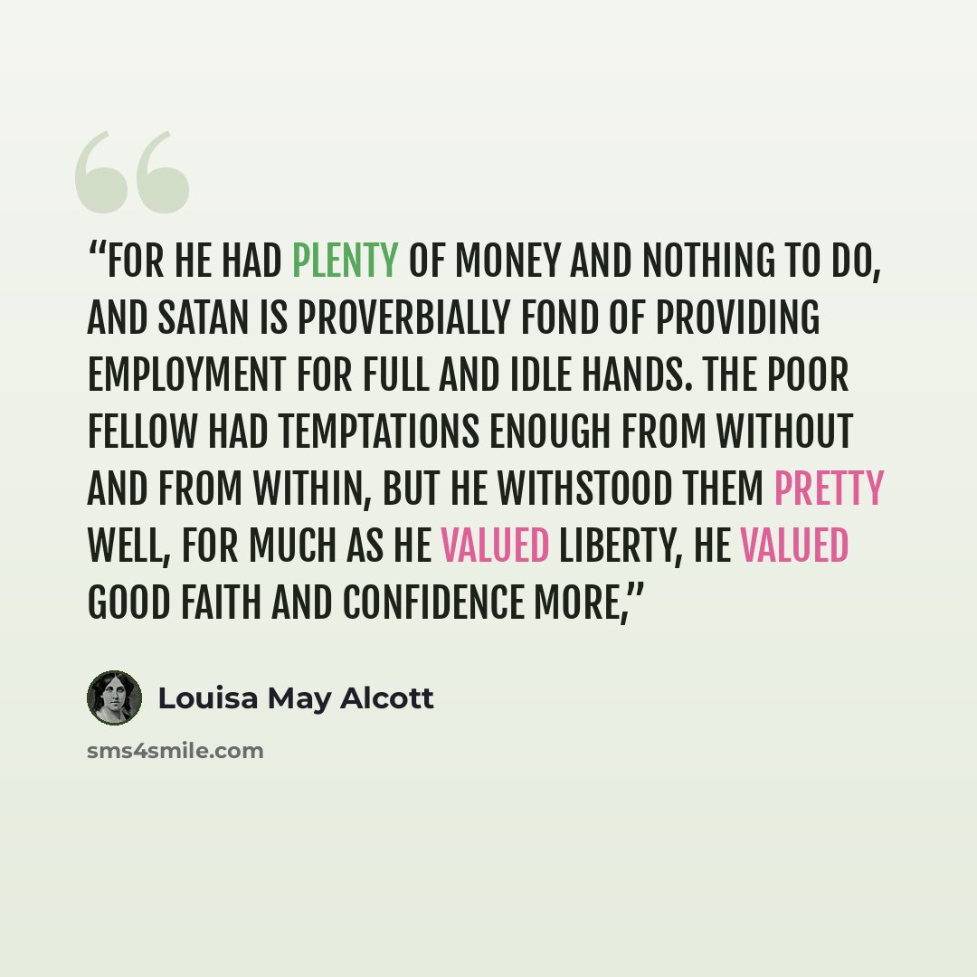 “for he had plenty of money and nothing to do, and Satan is proverbially fond of providing employment for full and idle hands. The poor fellow had temptations enough from without and from within, but he withstood them pretty well, for much as he valued liberty, he valued good faith and confidence…” quote by Louisa May Alcott