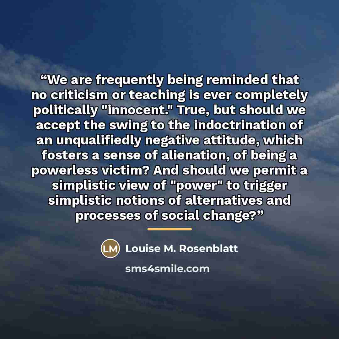 “We are frequently being reminded that no criticism or teaching is ever completely politically "innocent." True, but should we accept the swing to the indoctrination of an unqualifiedly negative attitude, which fosters a sense of alienation, of being a powerless victim? And should we permit a…” quote by Louise M. Rosenblatt