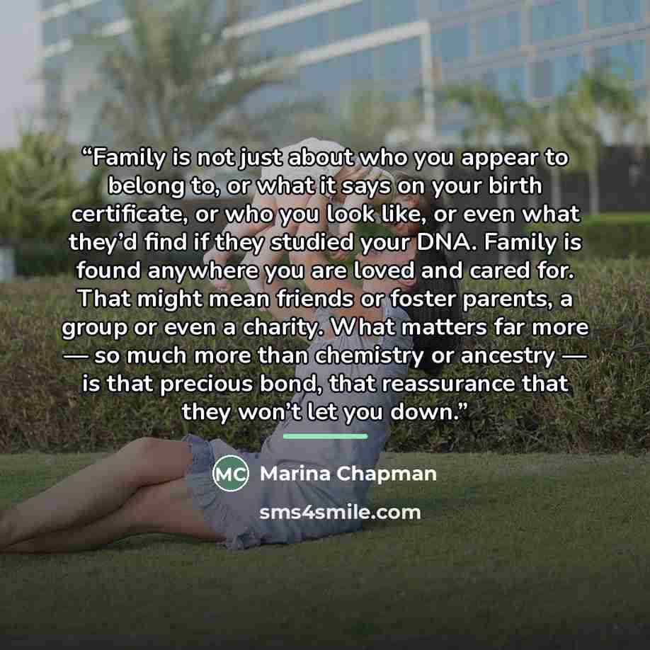 “Family is not just about who you appear to belong to, or what it says on your birth certificate, or who you look like, or even what they’d find if they studied your DNA. Family is found anywhere you are loved and cared for. That might mean friends or foster parents, a group or even a charity. What…” quote by Marina Chapman