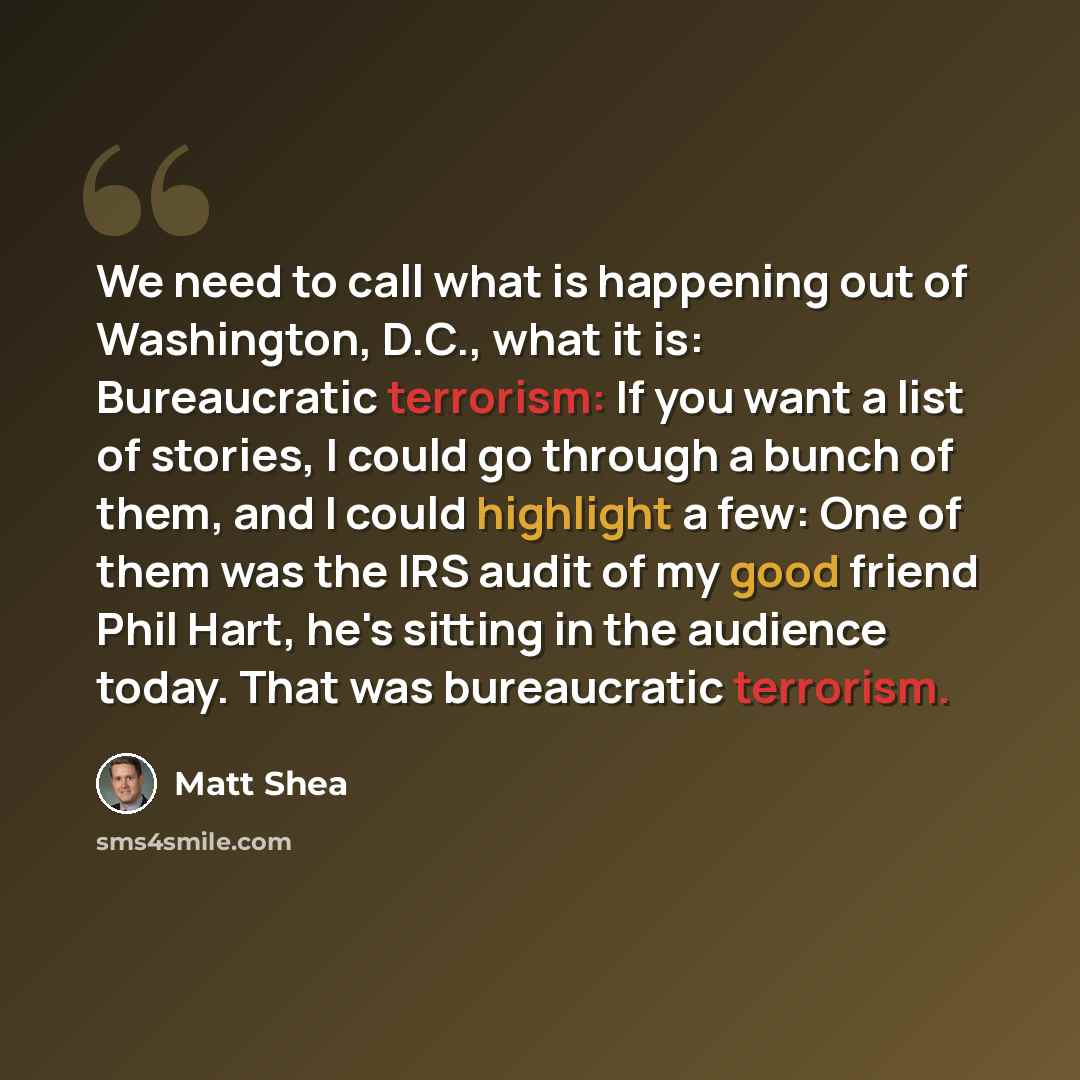 “We need to call what is happening out of Washington, D.C., what it is: Bureaucratic terrorism: If you want a list of stories, I could go through a bunch of them, and I could highlight a few: One of them was the IRS audit of my good friend Phil Hart, he's sitting in the audience today. That was…” quote by Matt Shea