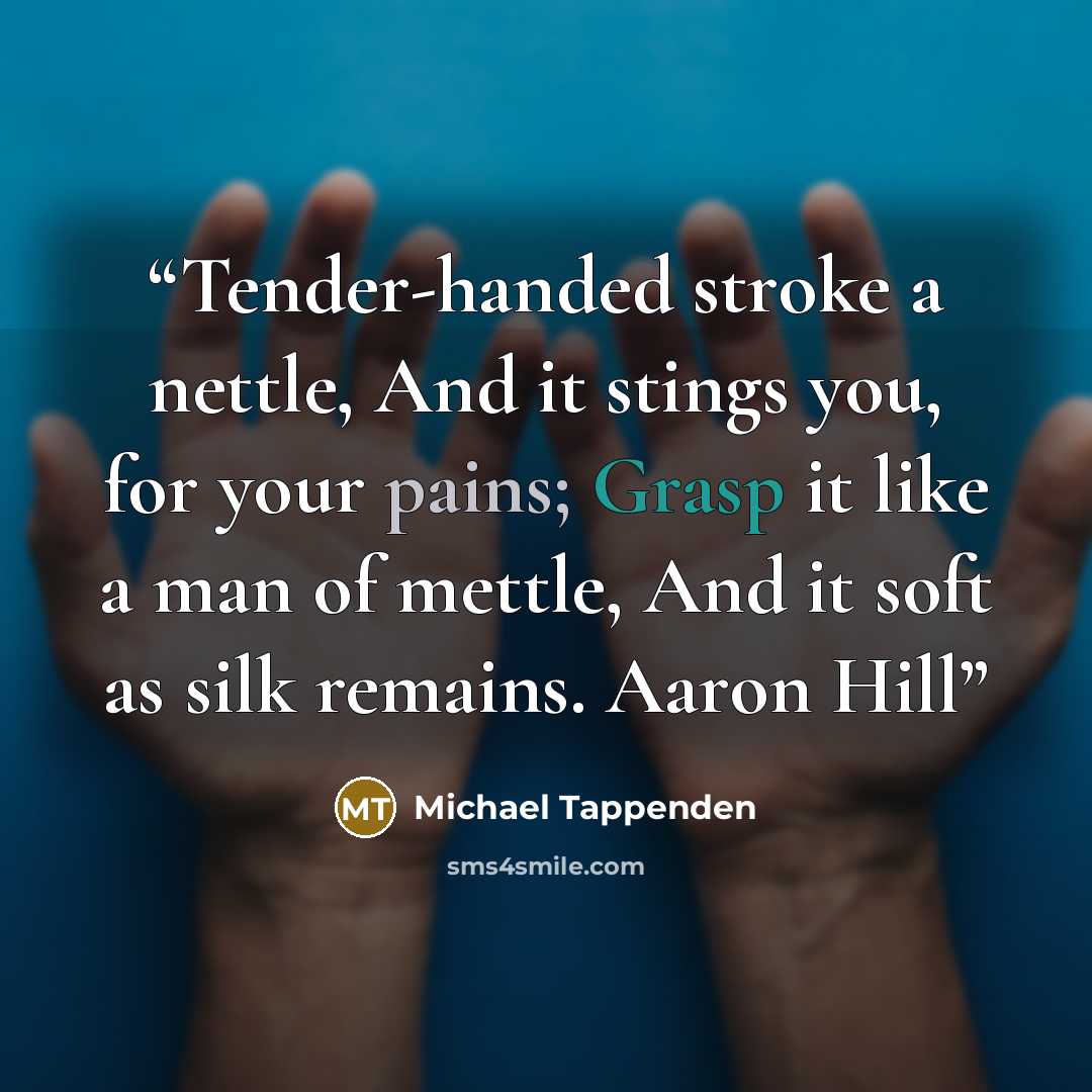 “Tender-handed stroke a nettle, And it stings you, for your pains; Grasp it like a man of mettle, And it soft as silk remains. Aaron Hill” quote by Michael Tappenden