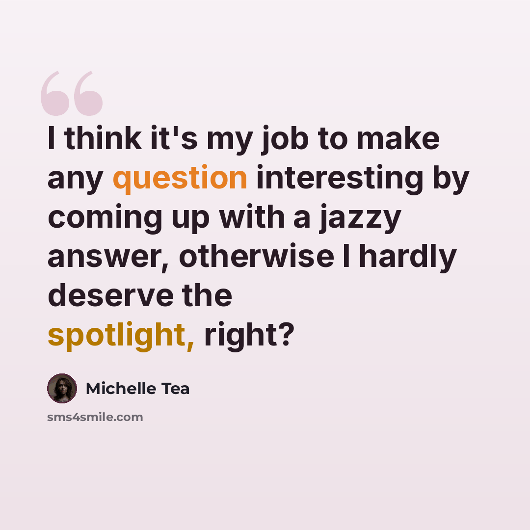 “I think it's my job to make any question interesting by coming up with a jazzy answer, otherwise I hardly deserve the spotlight, right?” quote by Michelle Tea