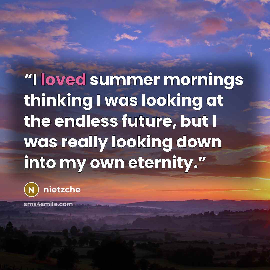 “I loved summer mornings thinking I was looking at the endless future, but I was really looking down into my own eternity.” quote by Nietzche