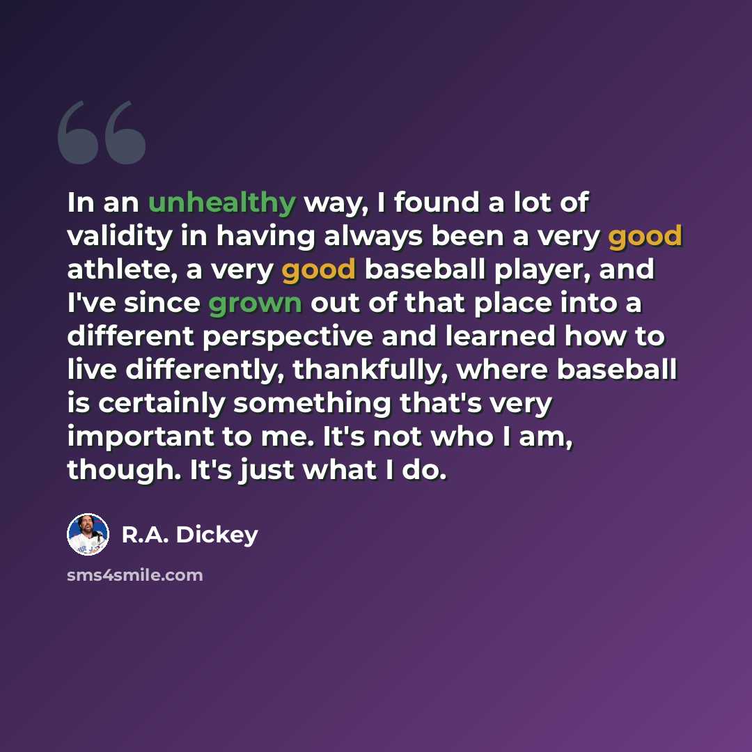 “In an unhealthy way, I found a lot of validity in having always been a very good athlete, a very good baseball player, and I've since grown out of that place into a different perspective and learned how to live differently, thankfully, where baseball is certainly something that's very important to…” quote by R.A. Dickey