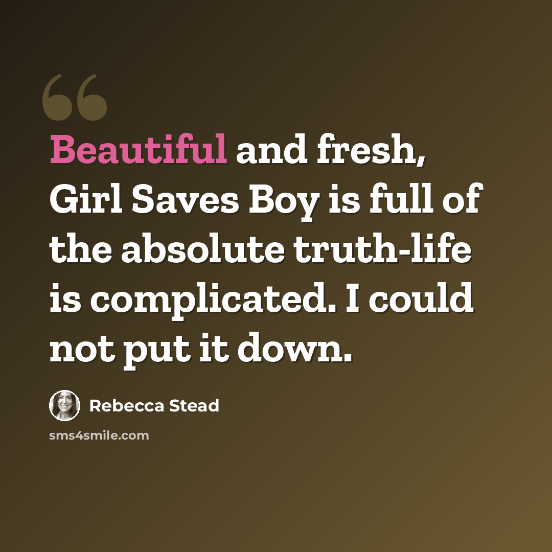 “Beautiful and fresh, Girl Saves Boy is full of the absolute truth-life is complicated. I could not put it down.” quote by Rebecca Stead