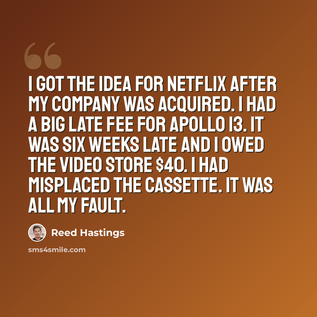 “I got the idea for Netflix after my company was acquired. I had a big late fee for Apollo 13. It was six weeks late and I owed the video store $40. I had misplaced the cassette. It was all my fault.” quote by Reed Hastings