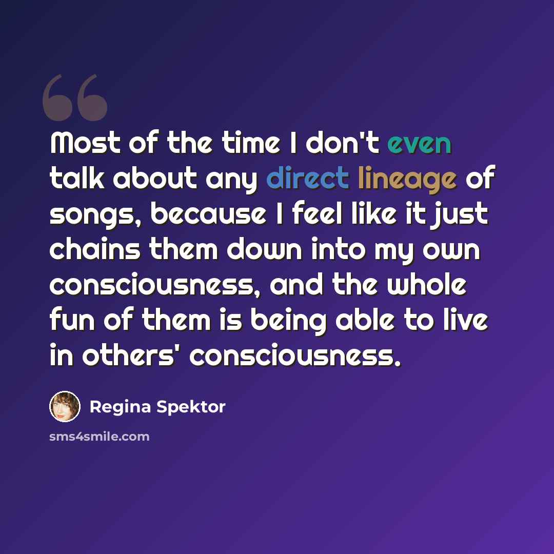 “Most of the time I don't even talk about any direct lineage of songs, because I feel like it just chains them down into my own consciousness, and the whole fun of them is being able to live in others' consciousness.” quote by Regina Spektor