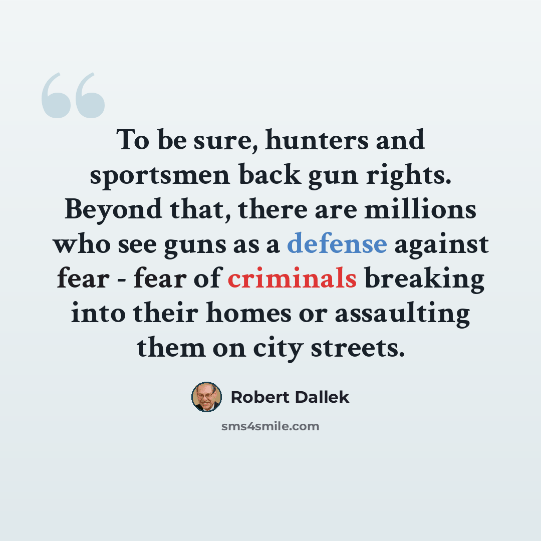 “To be sure, hunters and sportsmen back gun rights. Beyond that, there are millions who see guns as a defense against fear - fear of criminals breaking into their homes or assaulting them on city streets.” quote by Robert Dallek