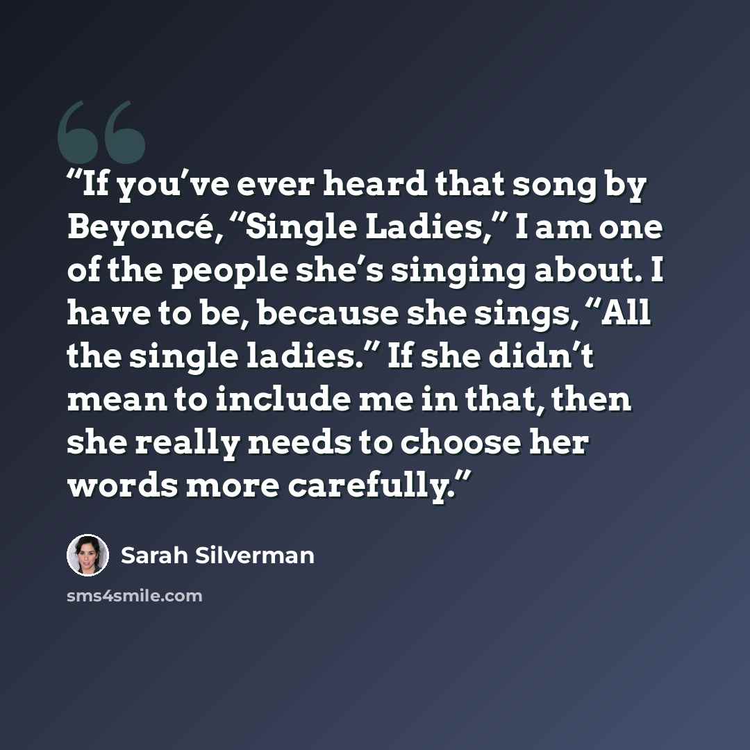 “If you’ve ever heard that song by Beyoncé, “Single Ladies,” I am one of the people she’s singing about. I have to be, because she sings, “All the single ladies.” If she didn’t mean to include me in that, then she really needs to choose her words more carefully.” quote by Sarah Silverman