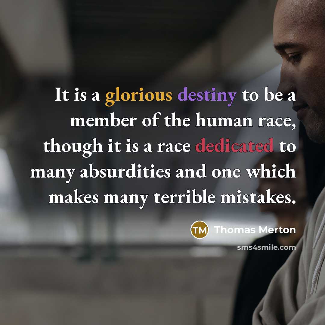 “It is a glorious destiny to be a member of the human race, though it is a race dedicated to many absurdities and one which makes many terrible mistakes.” quote by Thomas Merton