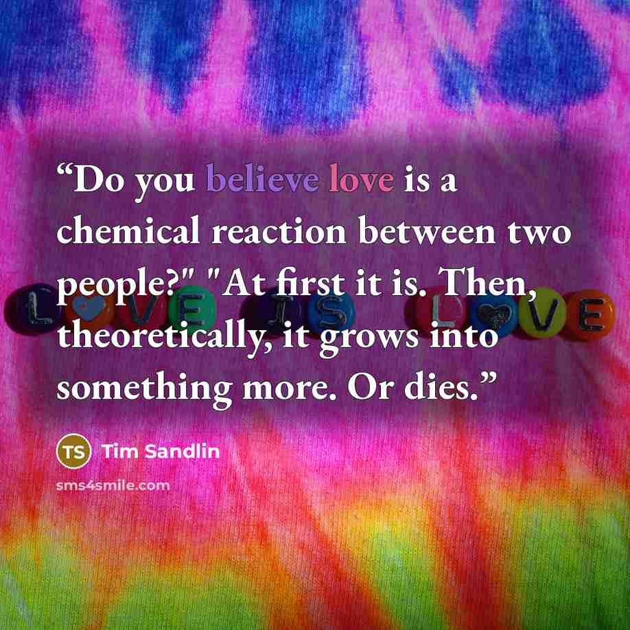 “Do you believe love is a chemical reaction between two people?" "At first it is. Then, theoretically, it grows into something more. Or dies.” quote by Tim Sandlin