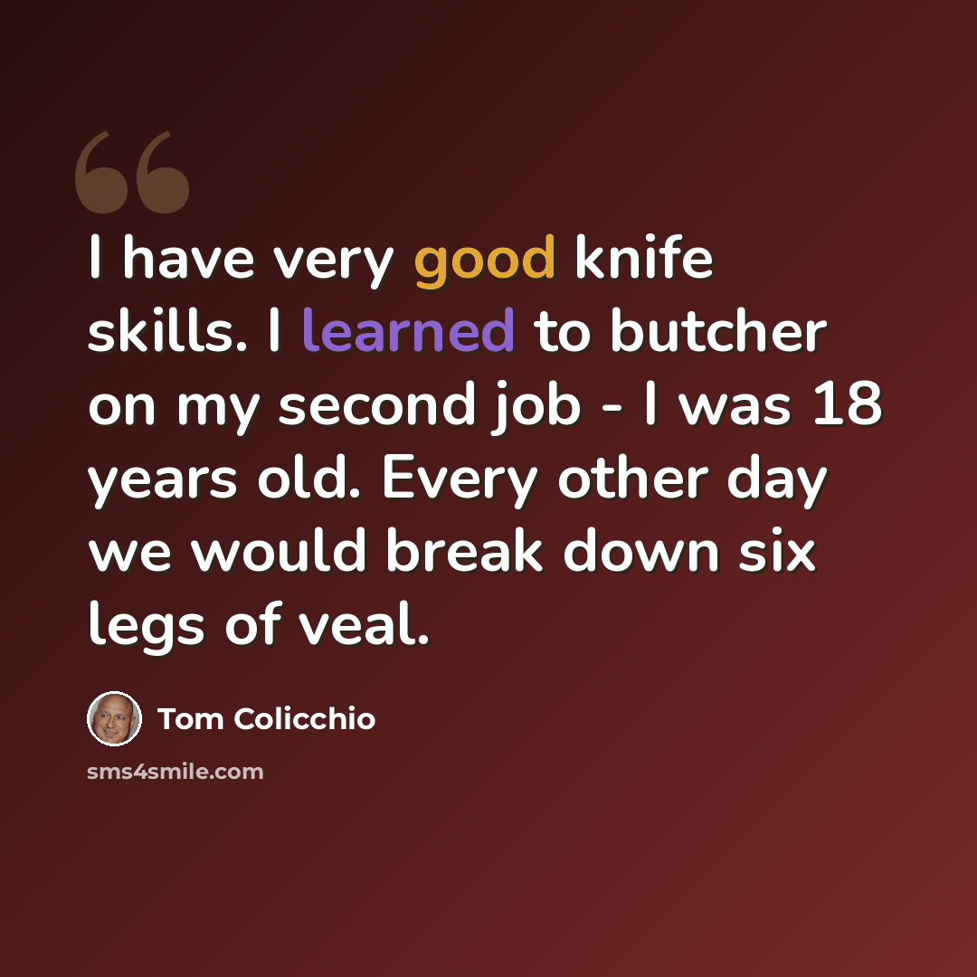 “I have very good knife skills. I learned to butcher on my second job - I was 18 years old. Every other day we would break down six legs of veal.” quote by Tom Colicchio