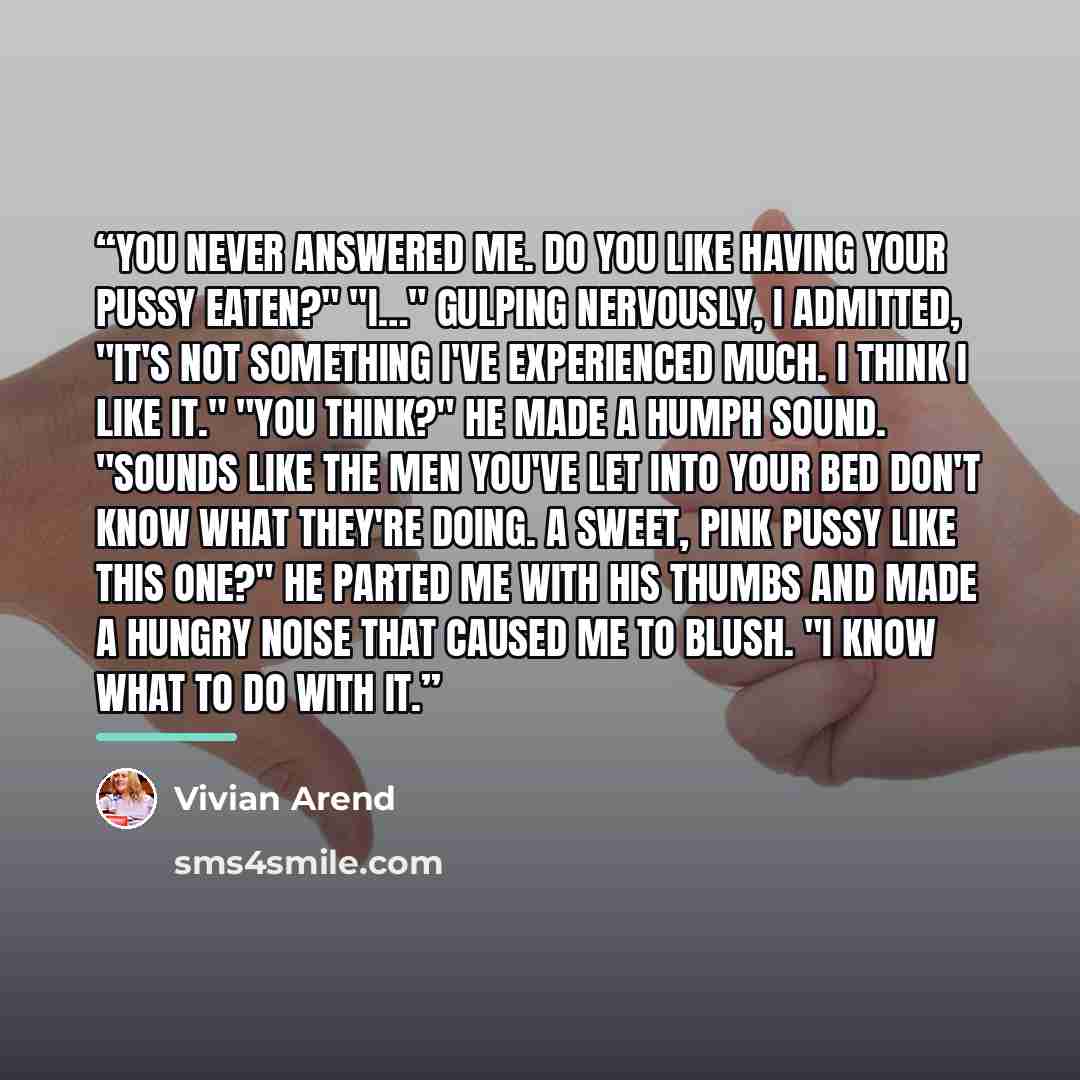 “You never answered me. Do you like having your pussy eaten?" "I…" Gulping nervously, I admitted, "It's not something I've experienced much. I think I like it." "You think?" He made a humph sound. "Sounds like the men you've let into your bed don't know what they're doing. A sweet, pink pussy like…” quote by Vivian Arend