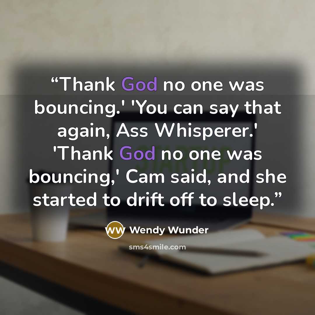 “Thank God no one was bouncing.' 'You can say that again, Ass Whisperer.' 'Thank God no one was bouncing,' Cam said, and she started to drift off to sleep.” quote by Wendy Wunder