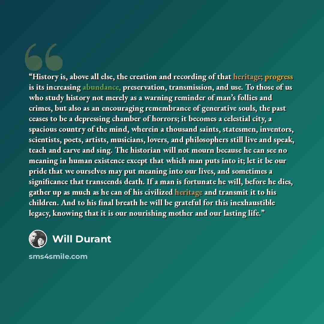 “History is, above all else, the creation and recording of that heritage; progress is its increasing abundance, preservation, transmission, and use. To those of us who study history not merely as a warning reminder of man’s follies and crimes, but also as an encouraging remembrance of generative…” quote by Will Durant