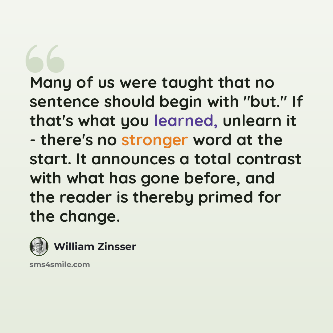 “Many of us were taught that no sentence should begin with "but." If that's what you learned, unlearn it - there's no stronger word at the start. It announces a total contrast with what has gone before, and the reader is thereby primed for the change.” quote by William Zinsser