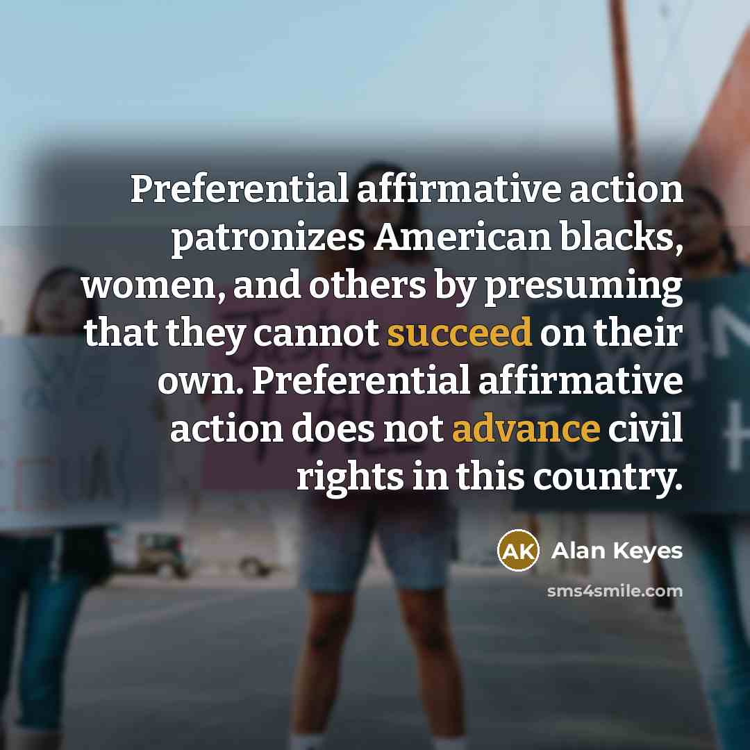 “Preferential affirmative action patronizes American blacks, women, and others by presuming that they cannot succeed on their own. Preferential affirmative action does not advance civil rights in this country.” quote by Alan Keyes
