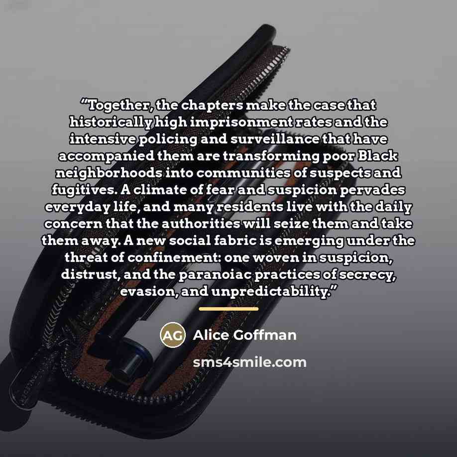 “Together, the chapters make the case that historically high imprisonment rates and the intensive policing and surveillance that have accompanied them are transforming poor Black neighborhoods into communities of suspects and fugitives. A climate of fear and suspicion pervades everyday life, and…” quote by Alice Goffman