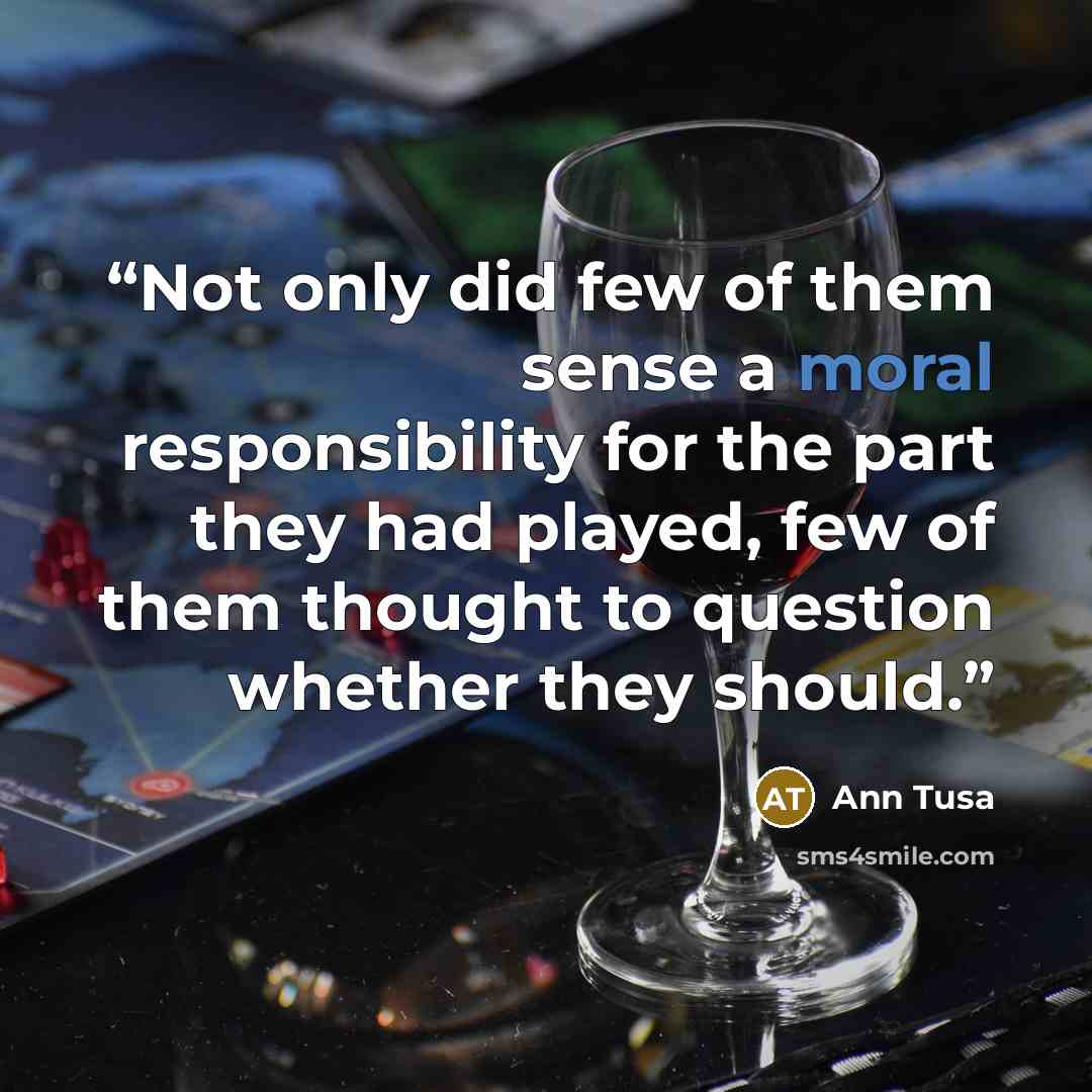 “Not only did few of them sense a moral responsibility for the part they had played, few of them thought to question whether they should.” quote by Ann Tusa