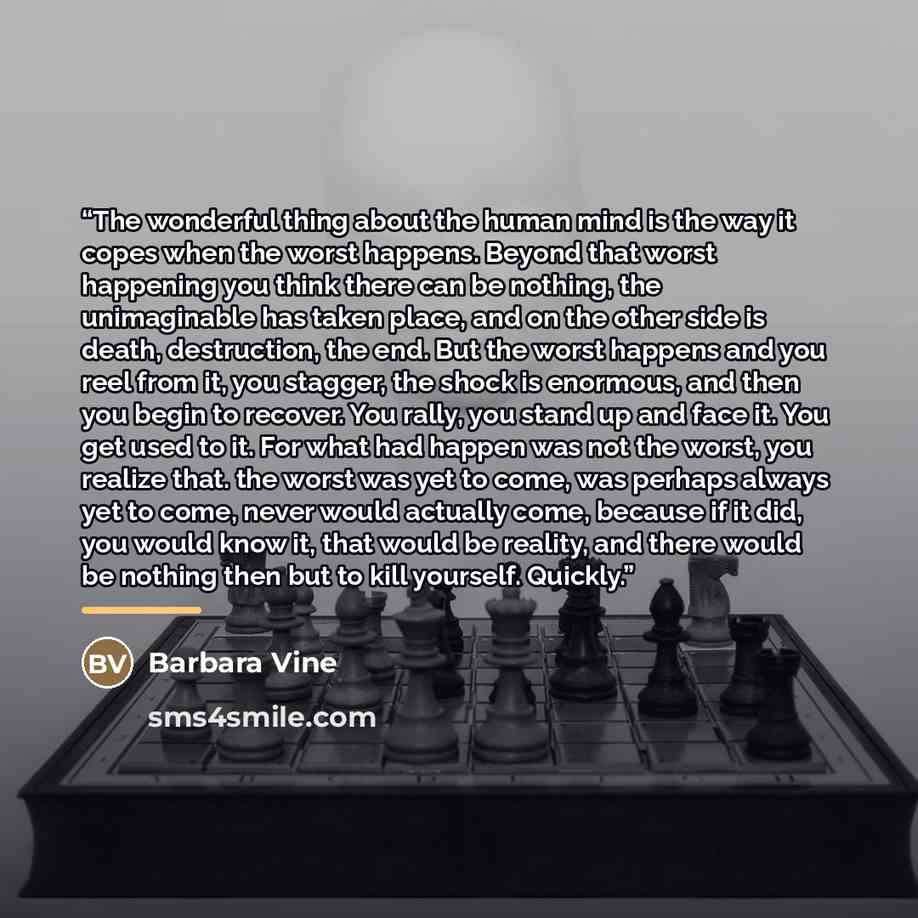 “The wonderful thing about the human mind is the way it copes when the worst happens. Beyond that worst happening you think there can be nothing, the unimaginable has taken place, and on the other side is death, destruction, the end. But the worst happens and you reel from it, you stagger, the…” quote by Barbara Vine