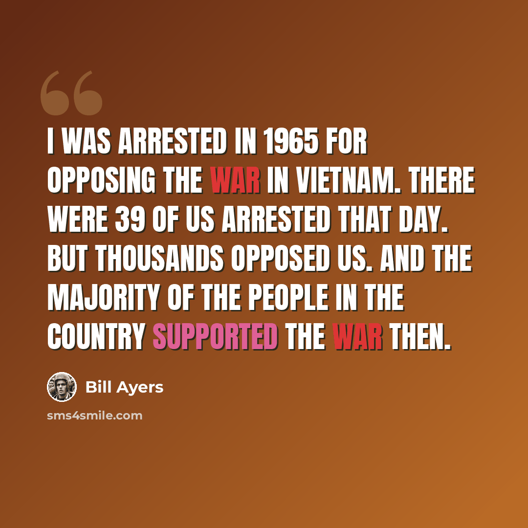 “I was arrested in 1965 for opposing the war in Vietnam. There were 39 of us arrested that day. But thousands opposed us. And the majority of the people in the country supported the war then.” quote by Bill Ayers