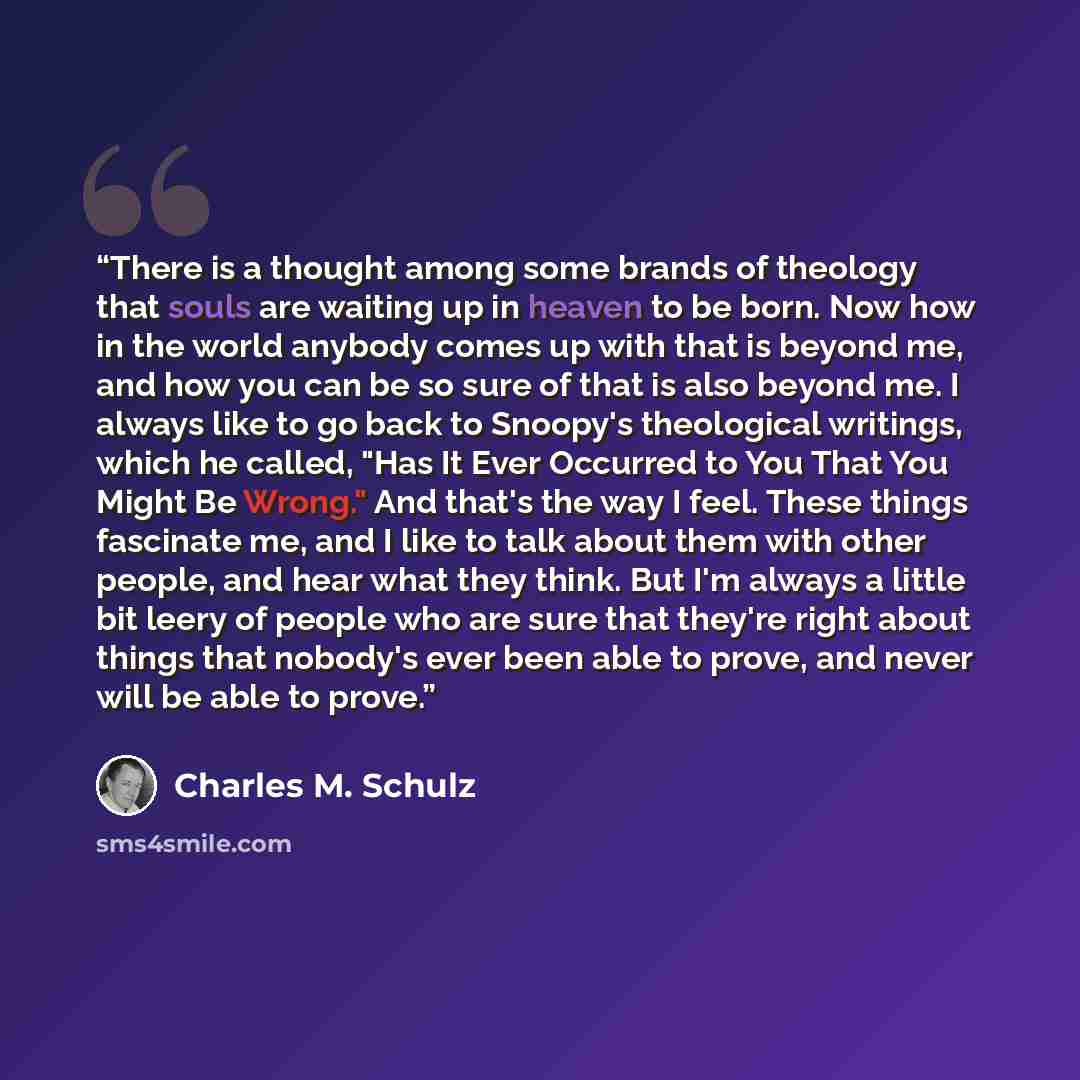 “There is a thought among some brands of theology that souls are waiting up in heaven to be born. Now how in the world anybody comes up with that is beyond me, and how you can be so sure of that is also beyond me. I always like to go back to Snoopy's theological writings, which he called, "Has It…” quote by Charles M. Schulz