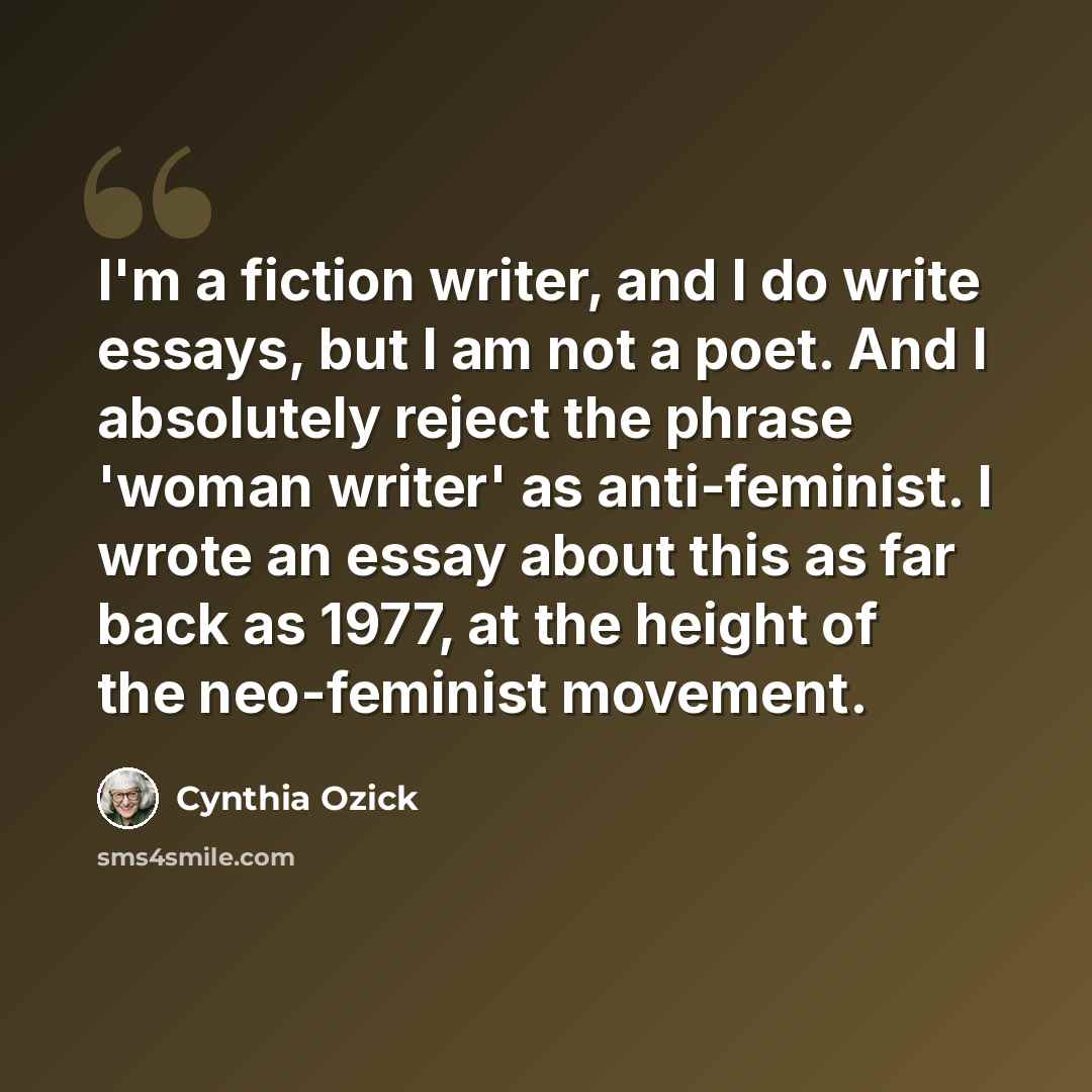 “I'm a fiction writer, and I do write essays, but I am not a poet. And I absolutely reject the phrase 'woman writer' as anti-feminist. I wrote an essay about this as far back as 1977, at the height of the neo-feminist movement.” quote by Cynthia Ozick