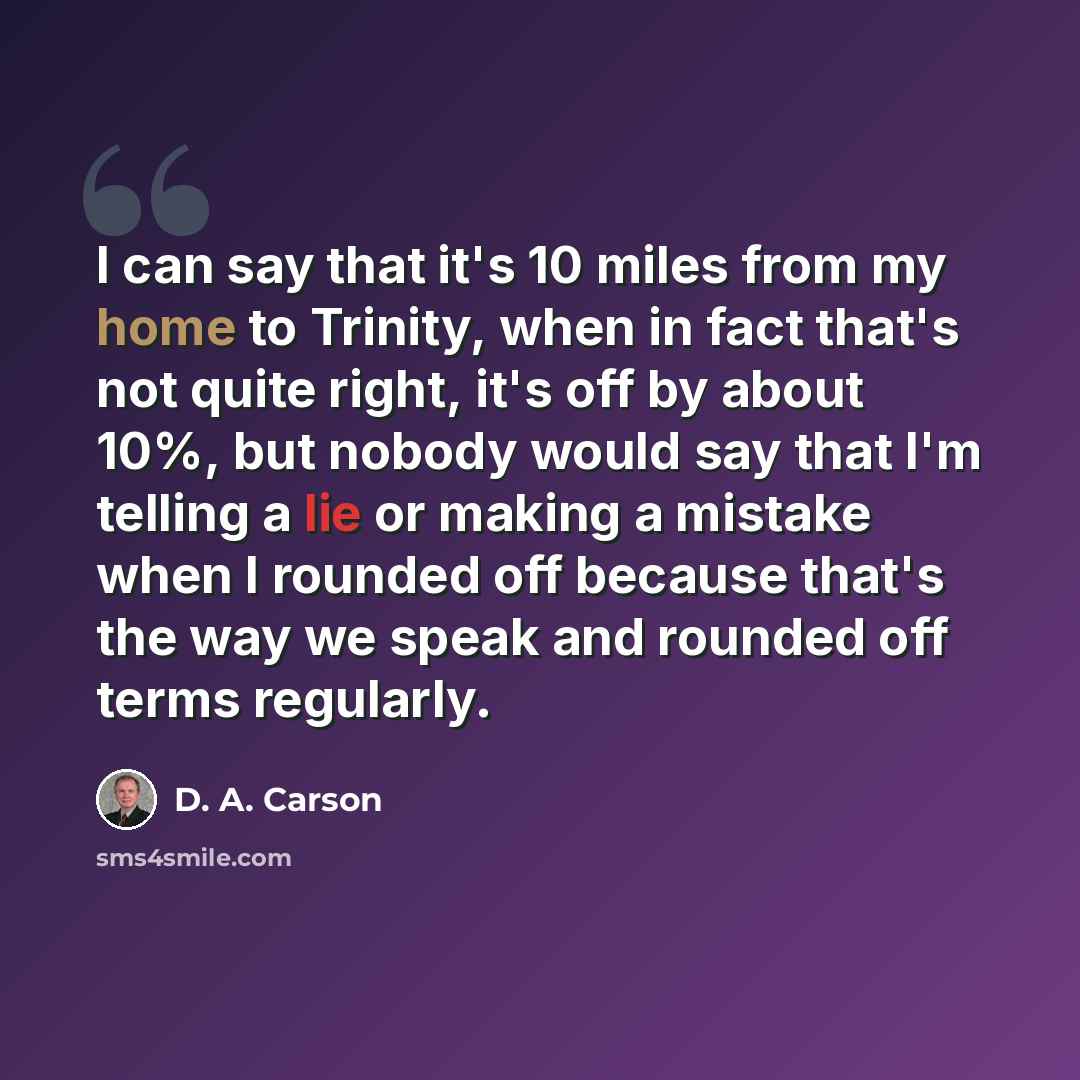 “I can say that it's 10 miles from my home to Trinity, when in fact that's not quite right, it's off by about 10%, but nobody would say that I'm telling a lie or making a mistake when I rounded off because that's the way we speak and rounded off terms regularly.” quote by D. A. Carson