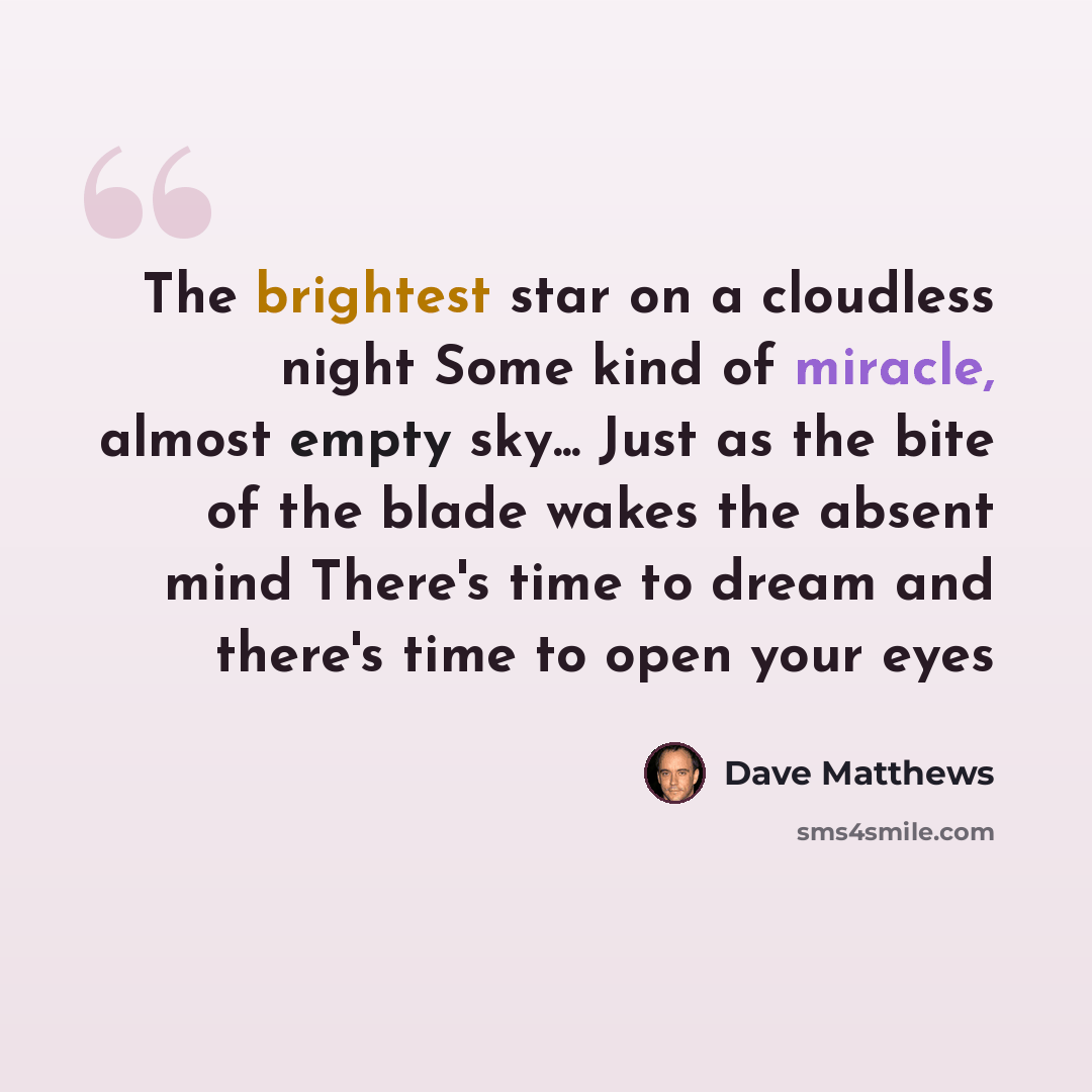 “The brightest star on a cloudless night Some kind of miracle, almost empty sky... Just as the bite of the blade wakes the absent mind There's time to dream and there's time to open your eyes” quote by Dave Matthews