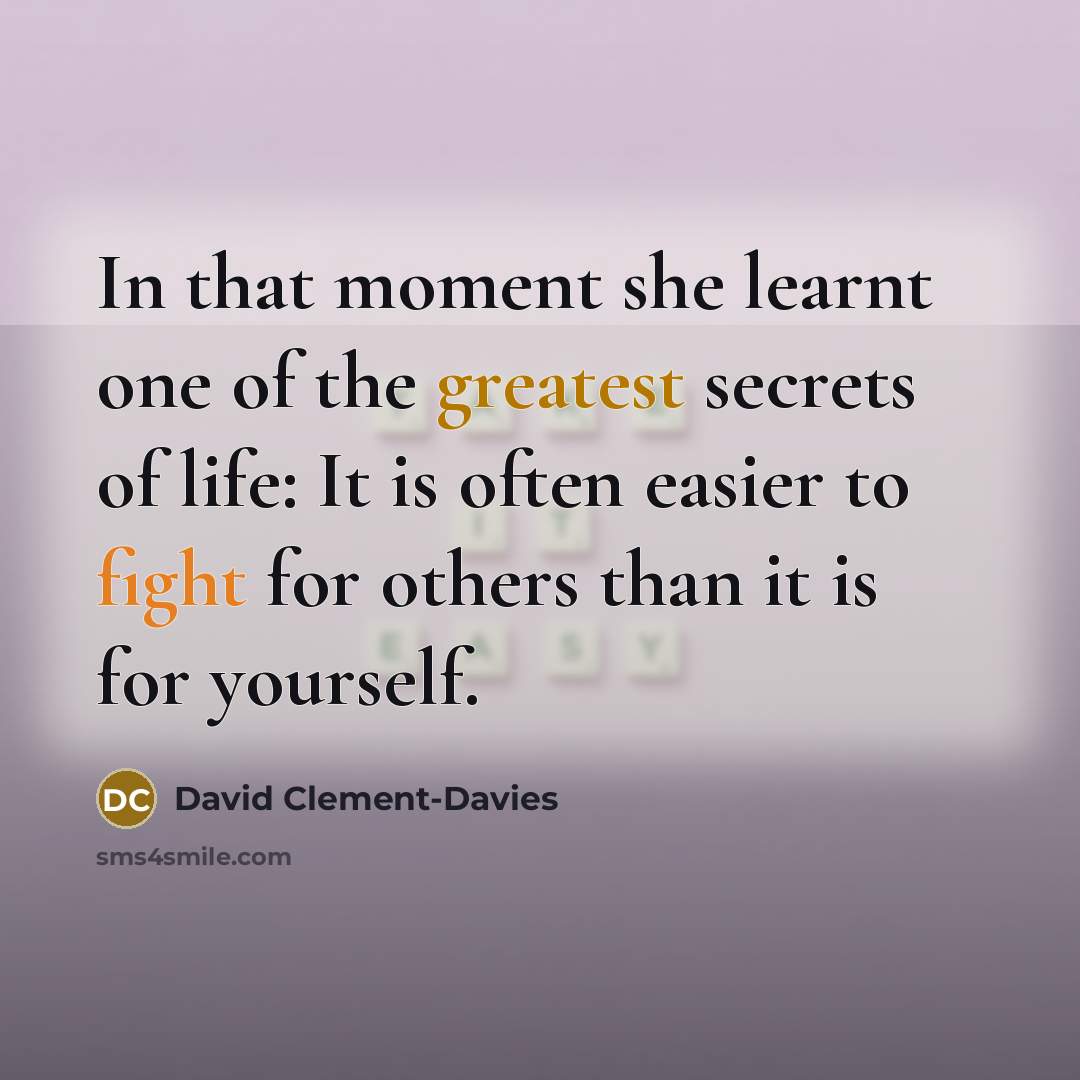 “In that moment she learnt one of the greatest secrets of life: It is often easier to fight for others than it is for yourself.” quote by David Clement-Davies