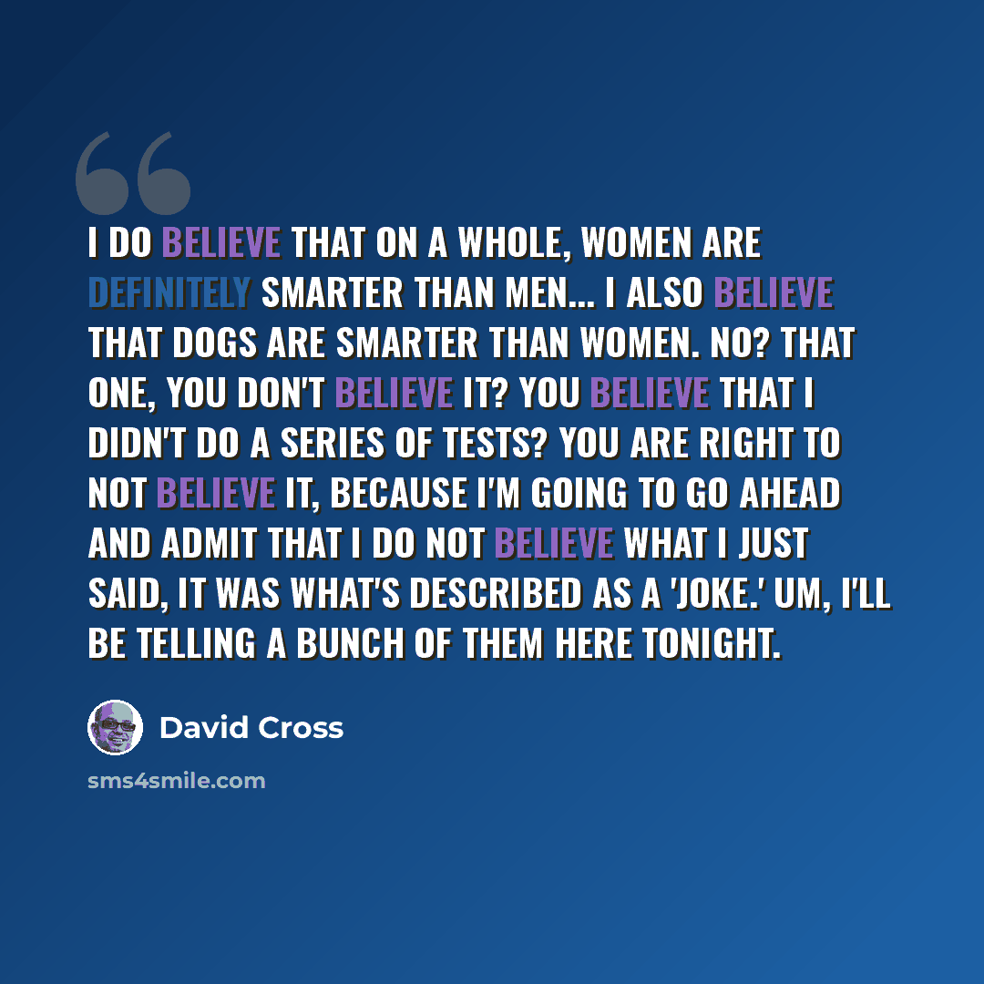 “I do believe that on a whole, women are definitely smarter than men... I also believe that dogs are smarter than women. No? That one, you don't believe it? You believe that I didn't do a series of tests? You are right to not believe it, because I'm going to go ahead and admit that I do not believe…” quote by David Cross